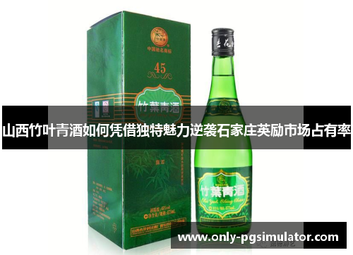 山西竹叶青酒如何凭借独特魅力逆袭石家庄英励市场占有率