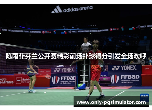 陈雨菲芬兰公开赛精彩前场扑球得分引发全场欢呼