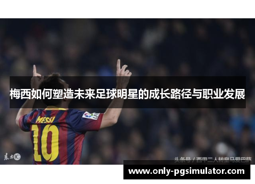 梅西如何塑造未来足球明星的成长路径与职业发展 梅西如何塑造未来足球明星的成长路径与职业发展